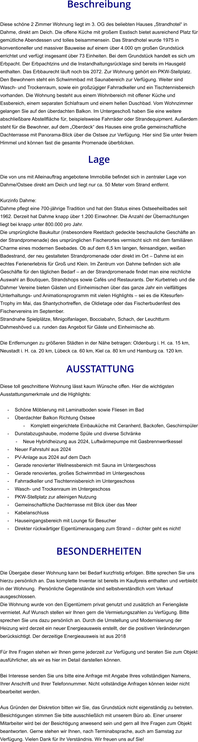 Beschreibung  Diese schöne 2 Zimmer Wohnung liegt im 3. OG des beliebten Hauses „Strandhotel“ in Dahme, direkt am Deich. Die offene Küche mit großem Esstisch bietet ausreichend Platz für gemütliche Abendessen und tolles beisammensein. Das Strandhotel wurde 1975 in konventioneller und massiver Bauweise auf einem über 4.000 qm großen Grundstück errichtet und verfügt insgesamt über 73 Einheiten. Bei dem Grundstück handelt es sich um Erbpacht. Der Erbpachtzins und die Instandhaltungsrücklage sind bereits im Hausgeld enthalten. Das Erbbaurecht läuft noch bis 2072. Zur Wohnung gehört ein PKW-Stellplatz. Den Bewohnern steht ein Schwimmbad mit Saunabereich zur Verfügung. Weiter sind Wasch- und Trockenraum, sowie ein großzügiger Fahrradkeller und ein Tischtennisbereich vorhanden. Die Wohnung besteht aus einem Wohnbereich mit offener Küche und Essbereich, einem separaten Schlafraum und einem hellen Duschbad. Vom Wohnzimmer gelangen Sie auf den überdachten Balkon. Im Untergeschoß haben Sie eine weitere abschließbare Abstellfläche für, beispielsweise Fahrräder oder Strandequipment. Außerdem steht für die Bewohner, auf dem „Oberdeck“ des Hauses eine große gemeinschaftliche Dachterrasse mit Panorama-Blick über die Ostsee zur Verfügung. Hier sind Sie unter freiem Himmel und können fast die gesamte Promenade überblicken.  Lage  Die von uns mit Alleinauftrag angebotene Immobilie befindet sich in zentraler Lage von Dahme/Ostsee direkt am Deich und liegt nur ca. 50 Meter vom Strand entfernt.  Kurzinfo Dahme: Dahme pflegt eine 700-jährige Tradition und hat den Status eines Ostseeheilbades seit 1962. Derzeit hat Dahme knapp über 1.200 Einwohner. Die Anzahl der Übernachtungen liegt bei knapp unter 800.000 pro Jahr. Die ursprüngliche Baukultur (insbesondere Reetdach gedeckte beschauliche Geschäfte an der Strandpromenade) des ursprünglichen Fischerortes vermischt sich mit dem familiären Charme eines modernen Seebades. Ob auf dem 6,5 km langen, feinsandigen, weißen Badestrand, der neu gestalteten Strandpromenade oder direkt im Ort – Dahme ist ein echtes Ferienerlebnis für Groß und Klein. Im Zentrum von Dahme befinden sich alle Geschäfte für den täglichen Bedarf – an der Strandpromenade findet man eine reichliche Auswahl an Boutiquen, Strandshops sowie Cafés und Restaurants. Der Kurbetrieb und die Dahmer Vereine bieten Gästen und Einheimischen über das ganze Jahr ein vielfältiges Unterhaltungs- und Animationsprogramm mit vielen Highlights – sei es die Kitesurfen-Trophy im Mai, das Shantychortreffen, die Oldietage oder das Fischerbudenfest des Fischervereins im September. Strandnahe Spielplätze, Minigolfanlagen, Bocciabahn, Schach, der Leuchtturm Dahmeshöved u.a. runden das Angebot für Gäste und Einheimische ab.  Die Entfernungen zu größeren Städten in der Nähe betragen: Oldenburg i. H. ca. 15 km, Neustadt i. H. ca. 20 km, Lübeck ca. 60 km, Kiel ca. 80 km und Hamburg ca. 120 km.   AUSSTATTUNG Diese toll geschnittene Wohnung lässt kaum Wünsche offen. Hier die wichtigsten Ausstattungsmerkmale und die Highlights:  - Schöne Möblierung mit Laminatboden sowie Fliesen im Bad - Überdachter Balkon Richtung Ostsee - Komplett eingerichtete Einbauküche mit Ceranherd, Backofen, Geschirrspüler - Dunstabzugshaube, moderne Spüle und diverse Schränke - Neue Hybridheizung aus 2024, Luftwärmepumpe mit Gasbrennwertkessel - Neuer Fahrstuhl aus 2024 - PV-Anlage aus 2024 auf dem Dach - Gerade renovierter Wellnessbereich mit Sauna im Untergeschoss - Gerade renoviertes, großes Schwimmbad im Untergeschoss - Fahrradkeller und Tischtennisbereich im Untergeschoss - Wasch- und Trockenraum im Untergeschoss - PKW-Stellplatz zur alleinigen Nutzung - Gemeinschaftliche Dachterrasse mit Blick über das Meer - Kabelanschluss - Hauseingangsbereich mit Lounge für Besucher - Direkter rückwärtiger Eigentümerausgang zum Strand – dichter geht es nicht!   BESONDERHEITEN  Die Übergabe dieser Wohnung kann bei Bedarf kurzfristig erfolgen. Bitte sprechen Sie uns hierzu persönlich an. Das komplette Inventar ist bereits im Kaufpreis enthalten und verbleibt in der Wohnung.  Persönliche Gegenstände sind selbstverständlich vom Verkauf ausgeschlossen. Die Wohnung wurde von den Eigentümern privat genutzt und zusätzlich an Feriengäste vermietet. Auf Wunsch stellen wir Ihnen gern die Vermietungszahlen zu Verfügung. Bitte sprechen Sie uns dazu persönlich an. Durch die Umstellung und Modernisierung der Heizung wird derzeit ein neuer Energieausweis erstellt, der die positiven Veränderungen berücksichtigt. Der derzeitige Energieausweis ist aus 2018  Für Ihre Fragen stehen wir Ihnen gerne jederzeit zur Verfügung und beraten Sie zum Objekt ausführlicher, als wir es hier im Detail darstellen können.  Bei Interesse senden Sie uns bitte eine Anfrage mit Angabe Ihres vollständigen Namens, Ihrer Anschrift und Ihrer Telefonnummer. Nicht vollständige Anfragen können leider nicht bearbeitet werden.  Aus Gründen der Diskretion bitten wir Sie, das Grundstück nicht eigenständig zu betreten. Besichtigungen stimmen Sie bitte ausschließlich mit unserem Büro ab. Einer unserer Mitarbeiter wird bei der Besichtigung anwesend sein und gern all Ihre Fragen zum Objekt beantworten. Gerne stehen wir Ihnen, nach Terminabsprache, auch am Samstag zur Verfügung. Vielen Dank für Ihr Verständnis. Wir freuen uns auf Sie!