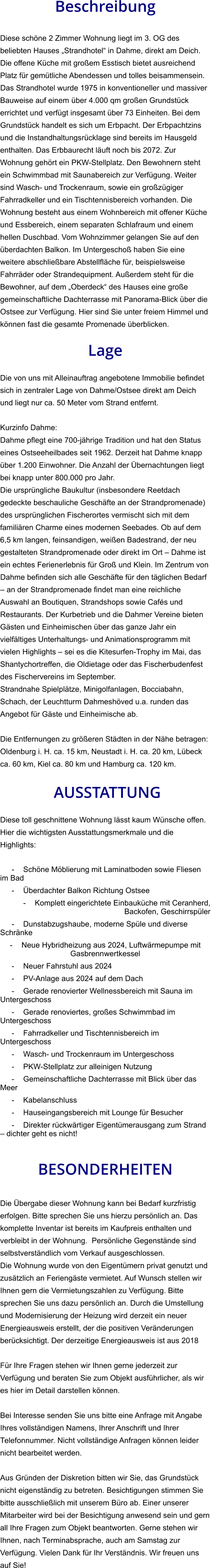 Beschreibung  Diese schöne 2 Zimmer Wohnung liegt im 3. OG des beliebten Hauses „Strandhotel“ in Dahme, direkt am Deich. Die offene Küche mit großem Esstisch bietet ausreichend Platz für gemütliche Abendessen und tolles beisammensein. Das Strandhotel wurde 1975 in konventioneller und massiver Bauweise auf einem über 4.000 qm großen Grundstück errichtet und verfügt insgesamt über 73 Einheiten. Bei dem Grundstück handelt es sich um Erbpacht. Der Erbpachtzins und die Instandhaltungsrücklage sind bereits im Hausgeld enthalten. Das Erbbaurecht läuft noch bis 2072. Zur Wohnung gehört ein PKW-Stellplatz. Den Bewohnern steht ein Schwimmbad mit Saunabereich zur Verfügung. Weiter sind Wasch- und Trockenraum, sowie ein großzügiger Fahrradkeller und ein Tischtennisbereich vorhanden. Die Wohnung besteht aus einem Wohnbereich mit offener Küche und Essbereich, einem separaten Schlafraum und einem hellen Duschbad. Vom Wohnzimmer gelangen Sie auf den überdachten Balkon. Im Untergeschoß haben Sie eine weitere abschließbare Abstellfläche für, beispielsweise Fahrräder oder Strandequipment. Außerdem steht für die Bewohner, auf dem „Oberdeck“ des Hauses eine große gemeinschaftliche Dachterrasse mit Panorama-Blick über die Ostsee zur Verfügung. Hier sind Sie unter freiem Himmel und können fast die gesamte Promenade überblicken.  Lage  Die von uns mit Alleinauftrag angebotene Immobilie befindet sich in zentraler Lage von Dahme/Ostsee direkt am Deich und liegt nur ca. 50 Meter vom Strand entfernt.  Kurzinfo Dahme: Dahme pflegt eine 700-jährige Tradition und hat den Status eines Ostseeheilbades seit 1962. Derzeit hat Dahme knapp über 1.200 Einwohner. Die Anzahl der Übernachtungen liegt bei knapp unter 800.000 pro Jahr. Die ursprüngliche Baukultur (insbesondere Reetdach gedeckte beschauliche Geschäfte an der Strandpromenade) des ursprünglichen Fischerortes vermischt sich mit dem familiären Charme eines modernen Seebades. Ob auf dem 6,5 km langen, feinsandigen, weißen Badestrand, der neu gestalteten Strandpromenade oder direkt im Ort – Dahme ist ein echtes Ferienerlebnis für Groß und Klein. Im Zentrum von Dahme befinden sich alle Geschäfte für den täglichen Bedarf – an der Strandpromenade findet man eine reichliche Auswahl an Boutiquen, Strandshops sowie Cafés und Restaurants. Der Kurbetrieb und die Dahmer Vereine bieten Gästen und Einheimischen über das ganze Jahr ein vielfältiges Unterhaltungs- und Animationsprogramm mit vielen Highlights – sei es die Kitesurfen-Trophy im Mai, das Shantychortreffen, die Oldietage oder das Fischerbudenfest des Fischervereins im September. Strandnahe Spielplätze, Minigolfanlagen, Bocciabahn, Schach, der Leuchtturm Dahmeshöved u.a. runden das Angebot für Gäste und Einheimische ab.  Die Entfernungen zu größeren Städten in der Nähe betragen: Oldenburg i. H. ca. 15 km, Neustadt i. H. ca. 20 km, Lübeck ca. 60 km, Kiel ca. 80 km und Hamburg ca. 120 km.   AUSSTATTUNG Diese toll geschnittene Wohnung lässt kaum Wünsche offen. Hier die wichtigsten Ausstattungsmerkmale und die Highlights:  - Schöne Möblierung mit Laminatboden sowie Fliesen im Bad - Überdachter Balkon Richtung Ostsee - Komplett eingerichtete Einbauküche mit Ceranherd, Backofen, Geschirrspüler - Dunstabzugshaube, moderne Spüle und diverse Schränke - Neue Hybridheizung aus 2024, Luftwärmepumpe mit Gasbrennwertkessel - Neuer Fahrstuhl aus 2024 - PV-Anlage aus 2024 auf dem Dach - Gerade renovierter Wellnessbereich mit Sauna im Untergeschoss - Gerade renoviertes, großes Schwimmbad im Untergeschoss - Fahrradkeller und Tischtennisbereich im Untergeschoss - Wasch- und Trockenraum im Untergeschoss - PKW-Stellplatz zur alleinigen Nutzung - Gemeinschaftliche Dachterrasse mit Blick über das Meer - Kabelanschluss - Hauseingangsbereich mit Lounge für Besucher - Direkter rückwärtiger Eigentümerausgang zum Strand – dichter geht es nicht!   BESONDERHEITEN  Die Übergabe dieser Wohnung kann bei Bedarf kurzfristig erfolgen. Bitte sprechen Sie uns hierzu persönlich an. Das komplette Inventar ist bereits im Kaufpreis enthalten und verbleibt in der Wohnung.  Persönliche Gegenstände sind selbstverständlich vom Verkauf ausgeschlossen. Die Wohnung wurde von den Eigentümern privat genutzt und zusätzlich an Feriengäste vermietet. Auf Wunsch stellen wir Ihnen gern die Vermietungszahlen zu Verfügung. Bitte sprechen Sie uns dazu persönlich an. Durch die Umstellung und Modernisierung der Heizung wird derzeit ein neuer Energieausweis erstellt, der die positiven Veränderungen berücksichtigt. Der derzeitige Energieausweis ist aus 2018  Für Ihre Fragen stehen wir Ihnen gerne jederzeit zur Verfügung und beraten Sie zum Objekt ausführlicher, als wir es hier im Detail darstellen können.  Bei Interesse senden Sie uns bitte eine Anfrage mit Angabe Ihres vollständigen Namens, Ihrer Anschrift und Ihrer Telefonnummer. Nicht vollständige Anfragen können leider nicht bearbeitet werden.  Aus Gründen der Diskretion bitten wir Sie, das Grundstück nicht eigenständig zu betreten. Besichtigungen stimmen Sie bitte ausschließlich mit unserem Büro ab. Einer unserer Mitarbeiter wird bei der Besichtigung anwesend sein und gern all Ihre Fragen zum Objekt beantworten. Gerne stehen wir Ihnen, nach Terminabsprache, auch am Samstag zur Verfügung. Vielen Dank für Ihr Verständnis. Wir freuen uns auf Sie!