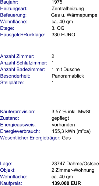 Lage:                             23747 Dahme/Ostsee Objekt:                           2 Zimmer-Wohnung Wohnfläche:                  ca. 40 qm Kaufpreis:                      139.000 EUR Anzahl Zimmer:             2 Anzahl Schlafzimmer:   1  Anzahl Badezimmer:     1 mit Dusche   Besonderheit:                Panoramablick Stellplätze:                     1  Baujahr:                         1975  Heizungsart:                  Zentralheizung Befeuerung:                  Gas u. Wärmepumpe  Wohnfläche:                  ca. 40 qm Etage:                            3. OG Hausgeld+Rücklage:     330 EURO   Käuferprovision:            3,57 % inkl. MwSt. Zustand:                        gepflegt Energieausweis:            vorhanden Energieverbrauch:         155,3 kWh (m²xa) Wesentlicher Energieträger: Gas